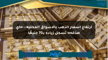 ارتفاع أسعار الذهب بالأسواق المحلية.. «آي صاغة» تسجل زيادة بـ70 جنيهًا